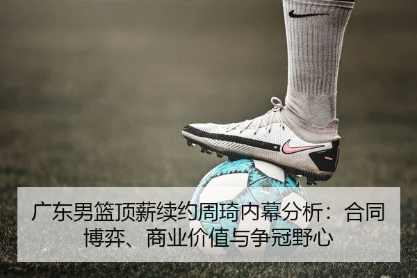 广东男篮顶薪续约周琦内幕分析：合同博弈、商业价值与争冠野心